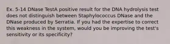 Ex. 5-14 DNase TestA positive result for the DNA hydrolysis test does not distinguish between Staphylococcus DNase and the DNase produced by Serratia. If you had the expertise to correct this weakness in the system, would you be improving the test's sensitivity or its specificity?