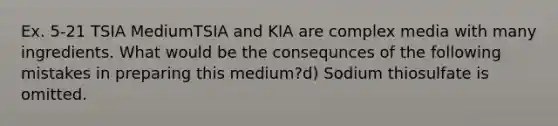 Ex. 5-21 TSIA MediumTSIA and KIA are complex media with many ingredients. What would be the consequnces of the following mistakes in preparing this medium?d) Sodium thiosulfate is omitted.