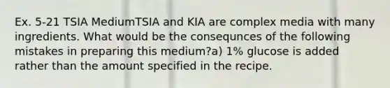 Ex. 5-21 TSIA MediumTSIA and KIA are complex media with many ingredients. What would be the consequnces of the following mistakes in preparing this medium?a) 1% glucose is added rather than the amount specified in the recipe.