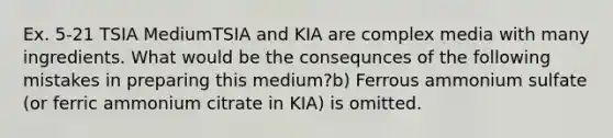 Ex. 5-21 TSIA MediumTSIA and KIA are complex media with many ingredients. What would be the consequnces of the following mistakes in preparing this medium?b) Ferrous ammonium sulfate (or ferric ammonium citrate in KIA) is omitted.