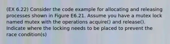 (EX 6.22) Consider the code example for allocating and releasing processes shown in Figure E6.21. Assume you have a mutex lock named mutex with the operations acquire() and release(). Indicate where the locking needs to be placed to prevent the race condition(s)