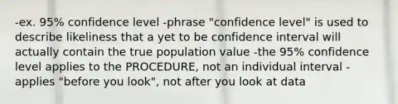 -ex. 95% confidence level -phrase "confidence level" is used to describe likeliness that a yet to be confidence interval will actually contain the true population value -the 95% confidence level applies to the PROCEDURE, not an individual interval -applies "before you look", not after you look at data