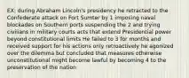 EX: during Abraham Lincoln's presidency he retracted to the Confederate attack on Fort Sumter by 1 imposing naval blockades on Southern ports suspending the 2 and trying civilians in military courts acts that extend Presidential power beyond constitutional limits He failed to 3 for months and received support for his actions only retroactively he agonized over the dilemma but concluded that measures otherwise unconstitutional might become lawful by becoming 4 to the preservation of the nation