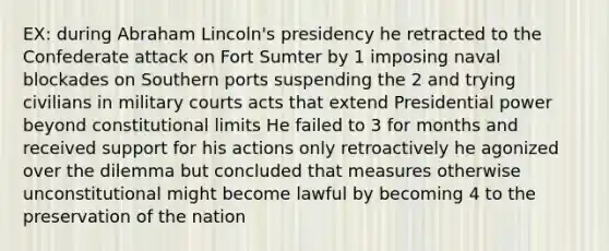 EX: during Abraham Lincoln's presidency he retracted to the Confederate attack on Fort Sumter by 1 imposing naval blockades on Southern ports suspending the 2 and trying civilians in military courts acts that extend Presidential power beyond constitutional limits He failed to 3 for months and received support for his actions only retroactively he agonized over the dilemma but concluded that measures otherwise unconstitutional might become lawful by becoming 4 to the preservation of the nation