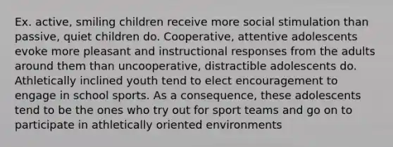 Ex. active, smiling children receive more social stimulation than passive, quiet children do. Cooperative, attentive adolescents evoke more pleasant and instructional responses from the adults around them than uncooperative, distractible adolescents do. Athletically inclined youth tend to elect encouragement to engage in school sports. As a consequence, these adolescents tend to be the ones who try out for sport teams and go on to participate in athletically oriented environments