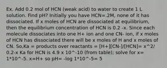 Ex. Add 0.2 mol of HCN (weak acid) to water to create 1 L solution. Find pH? Initially you have HCN=.2M, none of it has dissociated. If x moles of HCN are dissociated at equilibrium, then the equilibrium concentration of HCN is 0.2 -x. Since each molecule dissociates into one H+ ion and one CN- ion, if x moles of HCN has dissociated there will be x moles of H and x moles of CN. So,Ka = products over reactants = [H+][CN-]/[HCN]= x^2/ 0.2-x Ka for HCN is 4.9 x 10^-10 (from table); solve for x= 1*10^-5. x=H+ so pH= -log 1*10^-5= 5