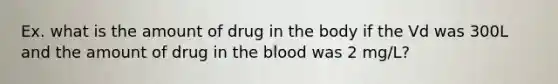 Ex. what is the amount of drug in the body if the Vd was 300L and the amount of drug in the blood was 2 mg/L?