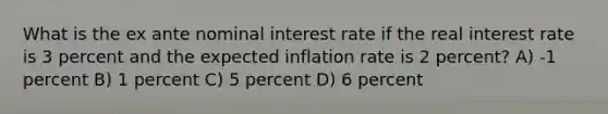 What is the ex ante nominal interest rate if the real interest rate is 3 percent and the expected inflation rate is 2 percent? A) -1 percent B) 1 percent C) 5 percent D) 6 percent