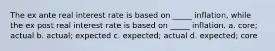 The ex ante real interest rate is based on _____ inflation, while the ex post real interest rate is based on _____ inflation. a. core; actual b. actual; expected c. expected; actual d. expected; core