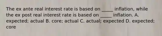 The ex ante real interest rate is based on _____ inflation, while the ex post real interest rate is based on _____ inflation. A. expected; actual B. core; actual C. actual; expected D. expected; core