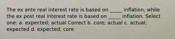 The ex ante real interest rate is based on _____ inflation, while the ex post real interest rate is based on _____ inflation. Select one: a. expected; actual Correct b. core; actual c. actual; expected d. expected; core