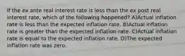 If the ex ante real interest rate is less than the ex post real interest rate, which of the following happened? A)Actual inflation rate is less than the expected inflation rate. B)Actual inflation rate is greater than the expected inflation rate. C)Actual inflation rate is equal to the expected inflation rate. D)The expected inflation rate was zero.