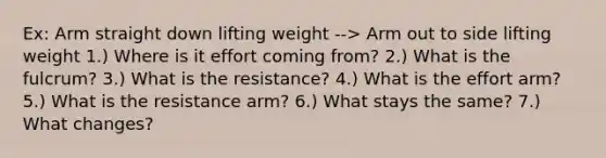 Ex: Arm straight down lifting weight --> Arm out to side lifting weight 1.) Where is it effort coming from? 2.) What is the fulcrum? 3.) What is the resistance? 4.) What is the effort arm? 5.) What is the resistance arm? 6.) What stays the same? 7.) What changes?