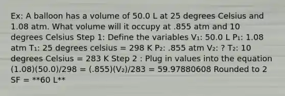 Ex: A balloon has a volume of 50.0 L at 25 degrees Celsius and 1.08 atm. What volume will it occupy at .855 atm and 10 degrees Celsius Step 1: Define the variables V₁: 50.0 L P₁: 1.08 atm T₁: 25 degrees celsius = 298 K P₂: .855 atm V₂: ? T₂: 10 degrees Celsius = 283 K Step 2 : Plug in values into the equation (1.08)(50.0)/298 = (.855)(V₂)/283 = 59.97880608 Rounded to 2 SF = **60 L**