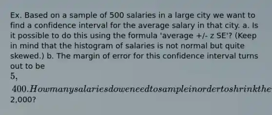 Ex. Based on a sample of 500 salaries in a large city we want to find a confidence interval for the average salary in that city. a. Is it possible to do this using the formula 'average +/- z SE'? (Keep in mind that the histogram of salaries is not normal but quite skewed.) b. The margin of error for this confidence interval turns out to be 5,400. How many salaries do we need to sample in order to shrink the margin of error to about2,000?