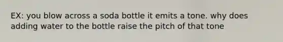 EX: you blow across a soda bottle it emits a tone. why does adding water to the bottle raise the pitch of that tone