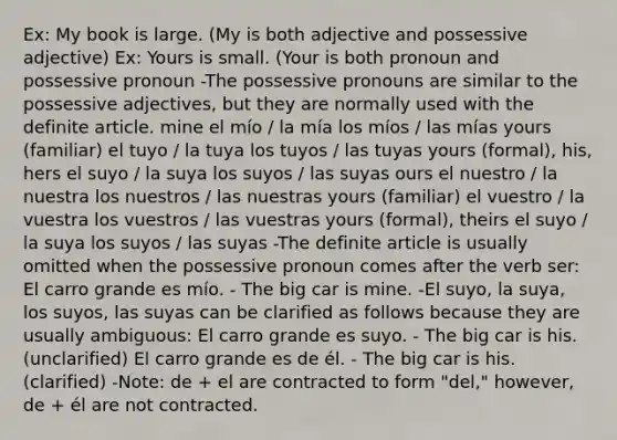 Ex: My book is large. (My is both adjective and possessive adjective) Ex: Yours is small. (Your is both pronoun and possessive pronoun -The possessive pronouns are similar to the possessive adjectives, but they are normally used with the definite article. mine el mío / la mía los míos / las mías yours (familiar) el tuyo / la tuya los tuyos / las tuyas yours (formal), his, hers el suyo / la suya los suyos / las suyas ours el nuestro / la nuestra los nuestros / las nuestras yours (familiar) el vuestro / la vuestra los vuestros / las vuestras yours (formal), theirs el suyo / la suya los suyos / las suyas -The definite article is usually omitted when the possessive pronoun comes after the verb ser: El carro grande es mío. - The big car is mine. -El suyo, la suya, los suyos, las suyas can be clarified as follows because they are usually ambiguous: El carro grande es suyo. - The big car is his. (unclarified) El carro grande es de él. - The big car is his. (clarified) -Note: de + el are contracted to form "del," however, de + él are not contracted.