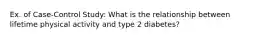 Ex. of Case-Control Study: What is the relationship between lifetime physical activity and type 2 diabetes?