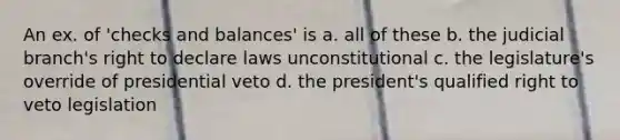 An ex. of 'checks and balances' is a. all of these b. the judicial branch's right to declare laws unconstitutional c. the legislature's override of presidential veto d. the president's qualified right to veto legislation