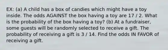 EX: (a) A child has a box of candies which might have a toy inside. The odds AGAINST the box having a toy are 17 / 2. What is the probability of the box having a toy? (b) At a fundraiser, some guests will be randomly selected to receive a gift. The probability of receiving a gift is 3 / 14. Find the odds IN FAVOR of receiving a gift.