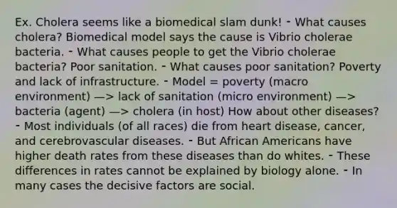 Ex. Cholera seems like a biomedical slam dunk! ⁃ What causes cholera? Biomedical model says the cause is Vibrio cholerae bacteria. ⁃ What causes people to get the Vibrio cholerae bacteria? Poor sanitation. ⁃ What causes poor sanitation? Poverty and lack of infrastructure. ⁃ Model = poverty (macro environment) —> lack of sanitation (micro environment) —> bacteria (agent) —> cholera (in host) How about other diseases? ⁃ Most individuals (of all races) die from heart disease, cancer, and cerebrovascular diseases. ⁃ But African Americans have higher death rates from these diseases than do whites. ⁃ These differences in rates cannot be explained by biology alone. ⁃ In many cases the decisive factors are social.