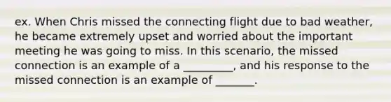 ex. When Chris missed the connecting flight due to bad weather, he became extremely upset and worried about the important meeting he was going to miss. In this scenario, the missed connection is an example of a _________, and his response to the missed connection is an example of _______.