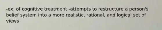 -ex. of cognitive treatment -attempts to restructure a person's belief system into a more realistic, rational, and logical set of views