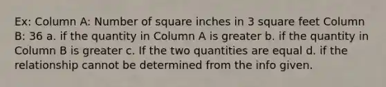 Ex: Column A: Number of square inches in 3 square feet Column B: 36 a. if the quantity in Column A is greater b. if the quantity in Column B is greater c. If the two quantities are equal d. if the relationship cannot be determined from the info given.