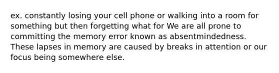 ex. constantly losing your cell phone or walking into a room for something but then forgetting what for We are all prone to committing the memory error known as absentmindedness. These lapses in memory are caused by breaks in attention or our focus being somewhere else.