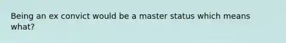 Being an ex convict would be a master status which means what?