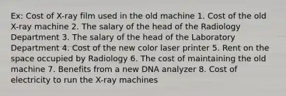 Ex: Cost of X-ray film used in the old machine 1. Cost of the old X-ray machine 2. The salary of the head of the Radiology Department 3. The salary of the head of the Laboratory Department 4. Cost of the new color laser printer 5. Rent on the space occupied by Radiology 6. The cost of maintaining the old machine 7. Benefits from a new DNA analyzer 8. Cost of electricity to run the X-ray machines