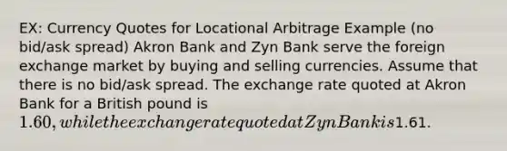 EX: Currency Quotes for Locational Arbitrage Example (no bid/ask spread) Akron Bank and Zyn Bank serve the foreign exchange market by buying and selling currencies. Assume that there is no bid/ask spread. The exchange rate quoted at Akron Bank for a British pound is 1.60, while the exchange rate quoted at Zyn Bank is1.61.