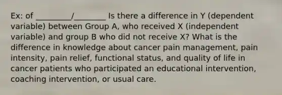 Ex: of _________/________ Is there a difference in Y (dependent variable) between Group A, who received X (independent variable) and group B who did not receive X? What is the difference in knowledge about cancer pain management, pain intensity, pain relief, functional status, and quality of life in cancer patients who participated an educational intervention, coaching intervention, or usual care.