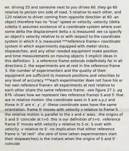 ex: driving 55 and someone next to you drives 60. they go 60 relative to person ons side of road, 5 relative to each other, and 120 relative to driver coming from opposite direction at 60 -an object therefore has no "true" speed or velocity -velocity (delta x/delta t) assumes existence of a coordinate system where over some delta the displacement delta x is measured -we ca specify an object's velocity relative to or with respect to the coordinate system in which it is measured ***reference frame= coordinate system in which experiments equipped with meter sticks, stopwatches, and any other needed equipment make position and time measurements on moving objects 3 implicit ideas in this definition: 1. a reference frame extends indefinitely far in all directions 2. the experiments are at rest in the reference frame 3. the number of experimenters and the quality of their equipment are sufficient to measure positions and velocities to any level of accuracy ***each experimenter does not have his or her own reference frame= all experiments at rest relative to each other share the same reference frame. -see figure 27.1- pg 876 -shows how we represent two reference frames S and S' that are in relative motion -the coordinate axes in S are x,y,z and those in S' are x', y', z' -these coordinate axes have the same orientation. frame S' moves with velocity v relative to frame S. the relative motion is parallel to the x and x' axes. -the origins of S and S' coincide at t=0. this is our definition of t=0. -reference frame S' moves with velocity v relative to S or, S over with velocity -v relative to S' -no implication that either reference frame is "at rest" -the zero of time (when experimenters start their stopwatches) is the instant when the origins of S and S' coincide