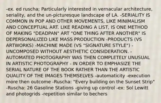 -ex. ed ruscha; Particularly interested in vernacular architecture, seriality, and the un-picturesque landscape of LA. -SERIALITY IS COMMON IN POP AND OTHER MOVEMENTS, LIKE MINIMALISM AND CONCEPTUAL ART. LIKE READING A LIST, IS ONE METHOD OF MAKING "DEADPAN" ART "ONE THING AFTER ANOTHER" IS DEPERSONALIZED LIKE MASS PRODUCTION -PRODUCTS (VS ARTWORKS) -MACHINE MADE (VS "SIGNATURE STYLE") -UNCOMPOSED WITHOUT AESTHETIC CONSIDERATION. -AUTOMATED PHOTOGRAPHY WAS THEN COMPLETELY UNUSUAL IN ARTISTIC PHOTOGRAPHY - IN ORDER TO EMPHASIZE THE SERIAL NATURE OF THE BOOK RATHER THAN THE ARTISTIC QUALITY OF THE IMAGES THEMSELVES -automaticity -execution more then outcome -Ruscha: "Every building on the Sunset Strip" -Ruscha: 26 Gasoline Stations -giving up control -ex: Sol Lewitt and photogrids -repetition similar to bechers