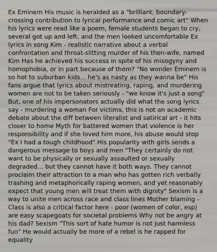 Ex Eminem His music is heralded as a "brilliant, boundary-crossing contribution to lyrical performance and comic art" When his lyrics were read like a poem, female students began to cry, several got up and left, and the men looked uncomfortable Ex lyrics in song Kim - realistic narrative about a verbal confrontation and throat-slitting murder of his then-wife, named Kim Has he achieved his success in spite of his misogyny and homophobia, or in part because of them? "No wonder Eminem is so hot to suburban kids... he's as nasty as they wanna be" His fans argue that lyrics about mistreating, raping, and murdering women are not to be taken seriously - "we know it's just a song" But, one of his impersonators actually did what the song lyrics say - murdering a woman For victims, this is not an academic debate about the diff between literalist and satirical art - it hits closer to home Myth for battered women that violence is her responsibility and if she loved him more, his abuse would stop "Ex I had a tough childhood" His popularity with girls sends a dangerous message to boys and men "They certainly do not want to be physically or sexually assaulted or sexually degraded... but they cannot have it both ways. They cannot proclaim their attraction to a man who has gotten rich verbally trashing and metaphorically raping women, and yet reasonably expect that young men will treat them with dignity" Sexism is a way to unite men across race and class lines Mother blaming - Class is also a critical factor here - poor (women of color, esp) are easy scapegoats for societal problems Why not be angry at his dad? Sexism "This sort of hate humor is not just harmless fun" He would actually be more of a rebel is he rapped for equality