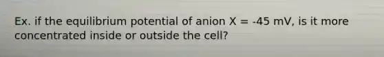 Ex. if the equilibrium potential of anion X = -45 mV, is it more concentrated inside or outside the cell?