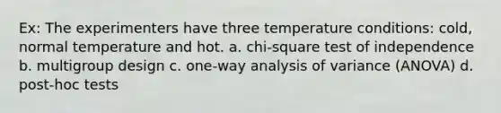 Ex: The experimenters have three temperature conditions: cold, normal temperature and hot. a. chi-square test of independence b. multigroup design c. one-way analysis of variance (ANOVA) d. post-hoc tests