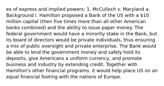 ex of express and implied powers: 1. McCulloch v. Maryland a. Background i. Hamilton proposed a Bank of the US with a 10 million capital (then five times more than all other American banks combined) and the ability to issue paper money. The federal government would have a minority stake in the Bank, but its board of directors would be private individuals, thus ensuring a mix of public oversight and private enterprise. The Bank would be able to lend the government money and safely hold its deposits, give Americans a uniform currency, and promote business and industry by extending credit. Together with Hamilton's other financial programs, it would help place US on an equal financial footing with the nations of Europe.