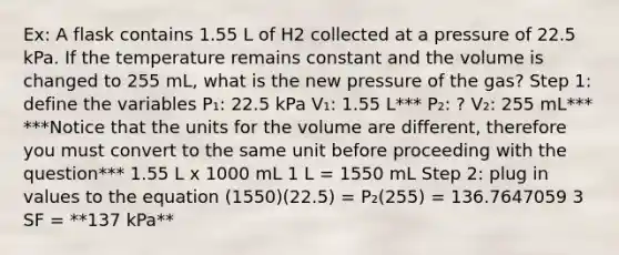 Ex: A flask contains 1.55 L of H2 collected at a pressure of 22.5 kPa. If the temperature remains constant and the volume is changed to 255 mL, what is the new pressure of the gas? Step 1: define the variables P₁: 22.5 kPa V₁: 1.55 L*** P₂: ? V₂: 255 mL*** ***Notice that the units for the volume are different, therefore you must convert to the same unit before proceeding with the question*** 1.55 L x 1000 mL 1 L = 1550 mL Step 2: plug in values to the equation (1550)(22.5) = P₂(255) = 136.7647059 3 SF = **137 kPa**