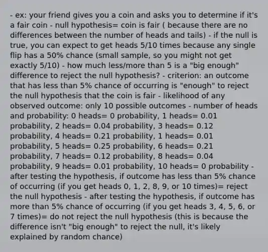 - ex: your friend gives you a coin and asks you to determine if it's a fair coin - null hypothesis= coin is fair ( because there are no differences between the number of heads and tails) - if the null is true, you can expect to get heads 5/10 times because any single flip has a 50% chance (small sample, so you might not get exactly 5/10) - how much less/more than 5 is a "big enough" difference to reject the null hypothesis? - criterion: an outcome that has less than 5% chance of occurring is "enough" to reject the null hypothesis that the coin is fair - likelihood of any observed outcome: only 10 possible outcomes - number of heads and probability: 0 heads= 0 probability, 1 heads= 0.01 probability, 2 heads= 0.04 probability, 3 heads= 0.12 probability, 4 heads= 0.21 probability, 1 heads= 0.01 probability, 5 heads= 0.25 probability, 6 heads= 0.21 probability, 7 heads= 0.12 probability, 8 heads= 0.04 probability, 9 heads= 0.01 probability, 10 heads= 0 probability - after testing the hypothesis, if outcome has less than 5% chance of occurring (if you get heads 0, 1, 2, 8, 9, or 10 times)= reject the null hypothesis - after testing the hypothesis, if outcome has more than 5% chance of occurring (if you get heads 3, 4, 5, 6, or 7 times)= do not reject the null hypothesis (this is because the difference isn't "big enough" to reject the null, it's likely explained by random chance)