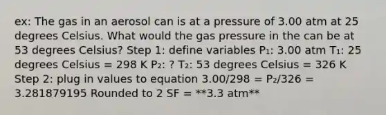 ex: The gas in an aerosol can is at a pressure of 3.00 atm at 25 degrees Celsius. What would the gas pressure in the can be at 53 degrees Celsius? Step 1: define variables P₁: 3.00 atm T₁: 25 degrees Celsius = 298 K P₂: ? T₂: 53 degrees Celsius = 326 K Step 2: plug in values to equation 3.00/298 = P₂/326 = 3.281879195 Rounded to 2 SF = **3.3 atm**