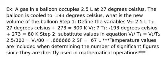 Ex: A gas in a balloon occupies 2.5 L at 27 degrees celsius. The balloon is cooled to -193 degrees celsius, what is the new volume of the balloon Step 1: Define the variables V₁: 2.5 L T₁: 27 degrees celsius + 273 = 300 K V₂: ? T₂: -193 degrees celsius + 273 = 80 K Step 2: substitute values in equation V₁/ T₁ = V₂/T₂ 2.5/300 = V₂/80 = .666666 2 SF = .67 L ***Temperature values are included when determining the number of <a href='https://www.questionai.com/knowledge/kFFoNy5xk3-significant-figures' class='anchor-knowledge'>significant figures</a> since they are directly used in mathematical operations***