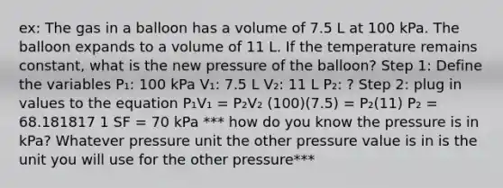 ex: The gas in a balloon has a volume of 7.5 L at 100 kPa. The balloon expands to a volume of 11 L. If the temperature remains constant, what is the new pressure of the balloon? Step 1: Define the variables P₁: 100 kPa V₁: 7.5 L V₂: 11 L P₂: ? Step 2: plug in values to the equation P₁V₁ = P₂V₂ (100)(7.5) = P₂(11) P₂ = 68.181817 1 SF = 70 kPa *** how do you know the pressure is in kPa? Whatever pressure unit the other pressure value is in is the unit you will use for the other pressure***