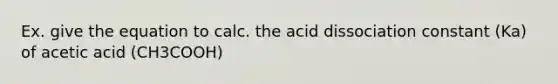 Ex. give the equation to calc. the acid dissociation constant (Ka) of acetic acid (CH3COOH)