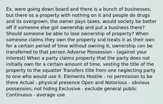 Ex, were going down board and there is a bunch of businesses, but there os a property with nothing on it and people do drugs and its overgrown, the owner pays taxes, would society be better off if someone else got ownership and put a business there? Should someone be able to lose ownership of property? When someone claims they own the property snd treats it as their own for a certain period of time without owning it, ownership can be transferred to that person Adverse Possession - (against your interest) When a party claims property that the party does not initially own for a certain amount of time, vesting the title of the property to the squatter Transfers title from one neglecting party to one who would use it. Elements Hostile - no permission to be there Actual - physical presence Open and Notorious - obvious possession; not hiding Exclusive - exclude general public Continuous - average use