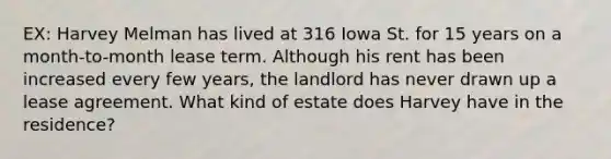 EX: Harvey Melman has lived at 316 Iowa St. for 15 years on a month-to-month lease term. Although his rent has been increased every few years, the landlord has never drawn up a lease agreement. What kind of estate does Harvey have in the residence?