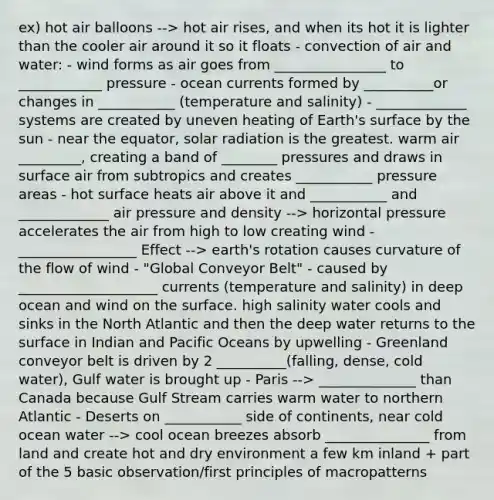 ex) hot air balloons --> hot air rises, and when its hot it is lighter than the cooler air around it so it floats - convection of air and water: - wind forms as air goes from ________________ to ____________ pressure - ocean currents formed by __________or changes in ___________ (temperature and salinity) - _____________ systems are created by uneven heating of Earth's surface by the sun - near the equator, solar radiation is the greatest. warm air _________, creating a band of ________ pressures and draws in surface air from subtropics and creates ___________ pressure areas - hot surface heats air above it and ___________ and _____________ air pressure and density --> horizontal pressure accelerates the air from high to low creating wind - _________________ Effect --> earth's rotation causes curvature of the flow of wind - "Global Conveyor Belt" - caused by ____________________ currents (temperature and salinity) in deep ocean and wind on the surface. high salinity water cools and sinks in the North Atlantic and then the deep water returns to the surface in Indian and Pacific Oceans by upwelling - Greenland conveyor belt is driven by 2 __________(falling, dense, cold water), Gulf water is brought up - Paris --> ______________ than Canada because Gulf Stream carries warm water to northern Atlantic - Deserts on ___________ side of continents, near cold ocean water --> cool ocean breezes absorb _______________ from land and create hot and dry environment a few km inland + part of the 5 basic observation/first principles of macropatterns