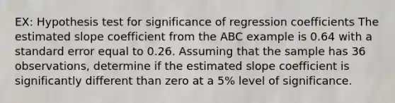 EX: Hypothesis test for significance of regression coefficients The estimated slope coefficient from the ABC example is 0.64 with a standard error equal to 0.26. Assuming that the sample has 36 observations, determine if the estimated slope coefficient is significantly different than zero at a 5% level of significance.