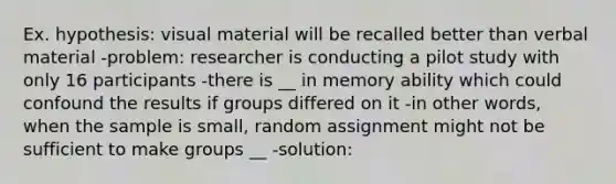 Ex. hypothesis: visual material will be recalled better than verbal material -problem: researcher is conducting a pilot study with only 16 participants -there is __ in memory ability which could confound the results if groups differed on it -in other words, when the sample is small, random assignment might not be sufficient to make groups __ -solution: